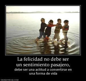 La felicidad no debe ser un sentimiento pasajero, debe ser una actitud a convertirse en una forma de vida