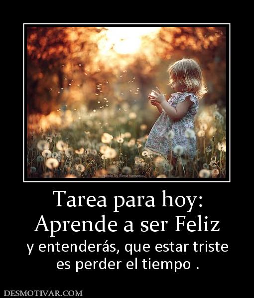 Tarea para hoy: Aprende a ser Feliz y entenderás, que estar triste es perder el tiempo .