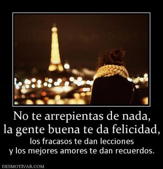 No te arrepientas de nada, la gente buena te da felicidad,  los fracasos te dan lecciones y los mejores amores te dan recuerdos.