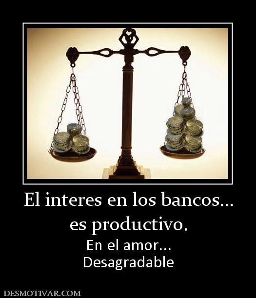 El interes en los bancos... es productivo. En el amor... Desagradable