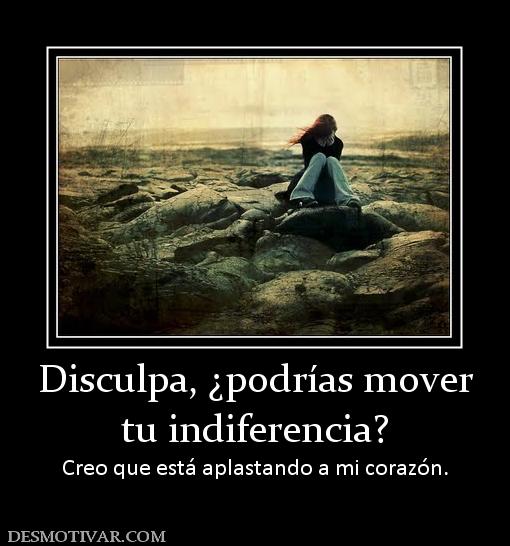 Disculpa, ¿podrías mover tu indiferencia? Creo que está aplastando a mi corazón.