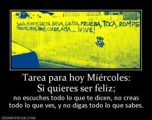 Tarea para hoy Miércoles: Si quieres ser feliz;  no escuches todo lo que te dicen, no creas todo lo que ves, y no digas todo lo que sabes.