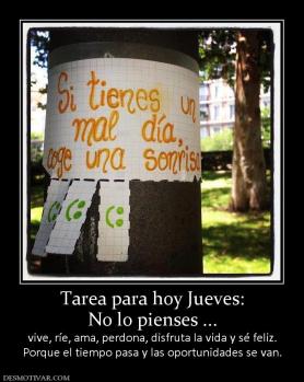 Tarea para hoy Jueves: No lo pienses ... vive, ríe, ama, perdona, disfruta la vida y sé feliz. Porque el tiempo pasa y las oportunidades se van.