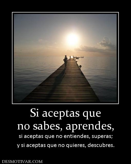 Si aceptas que no sabes, aprendes, si aceptas que no entiendes, superas; y si aceptas que no quieres, descubres.