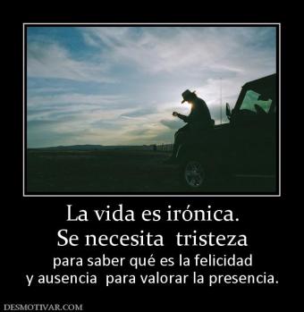 La vida es irónica. Se necesita  tristeza  para saber qué es la felicidad y ausencia  para valorar la presencia.