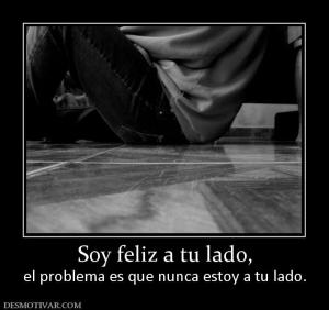 Soy feliz a tu lado, el problema es que nunca estoy a tu lado.