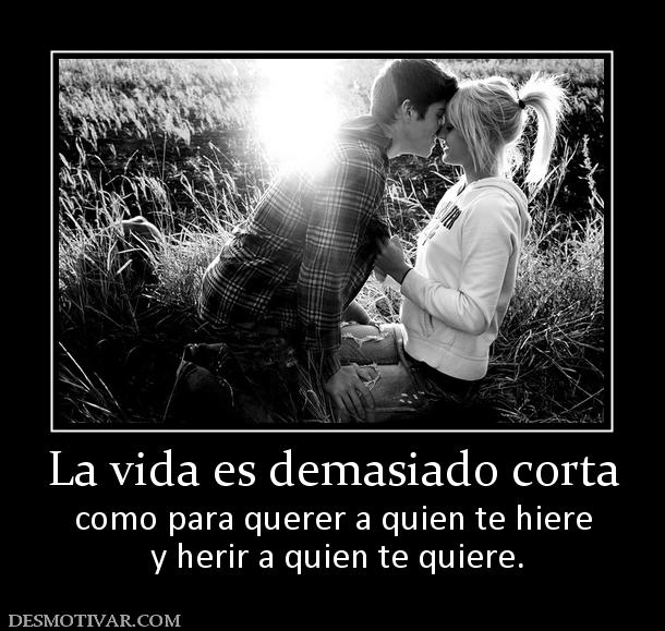 La vida es demasiado corta como para querer a quien te hiere  y herir a quien te quiere.