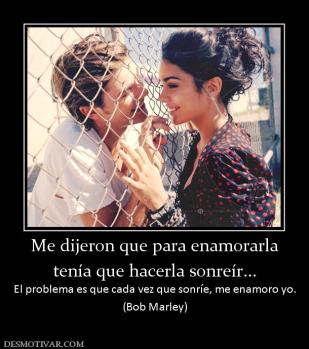 Me dijeron que para enamorarla tenía que hacerla sonreír... El problema es que cada vez que sonríe, me enamoro yo. (Bob Marley)