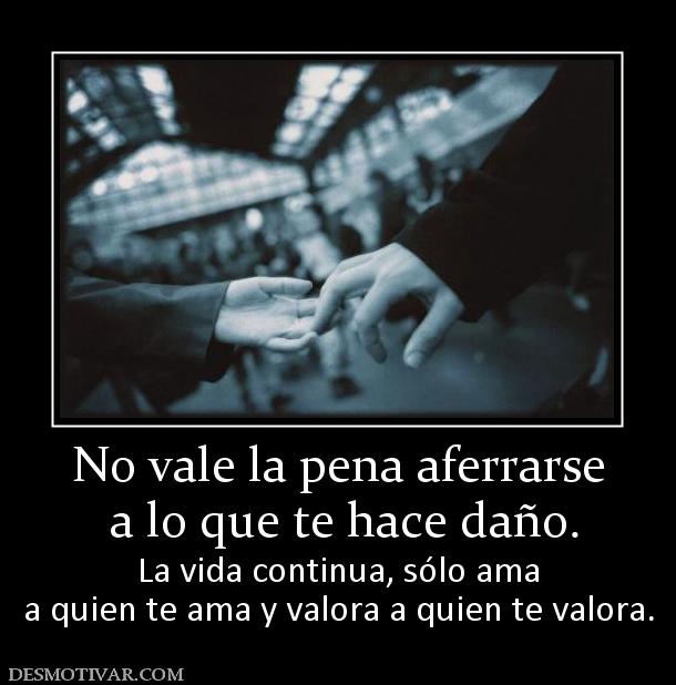 No vale la pena aferrarse  a lo que te hace daño.  La vida continua, sólo ama a quien te ama y valora a quien te valora.