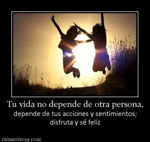 Tu vida no depende de otra persona, depende de tus acciones y sentimientos; disfruta y sé feliz