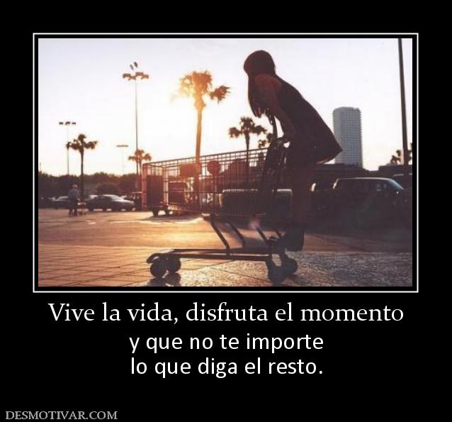 Vive la vida, disfruta el momento y que no te importe lo que diga el resto.