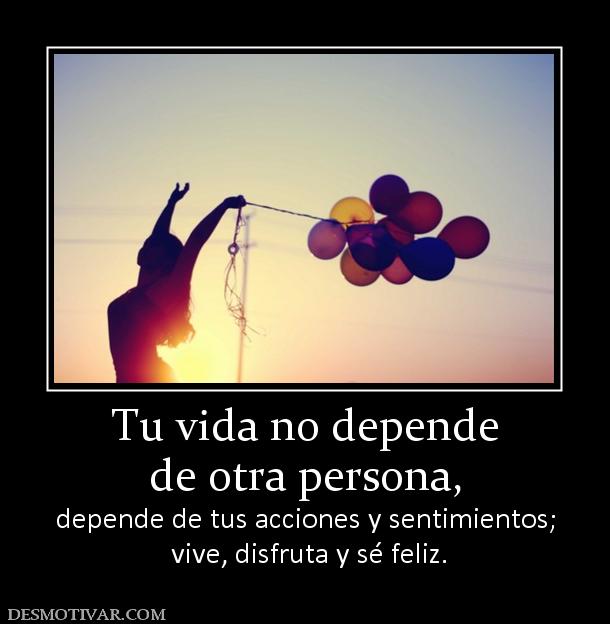 Tu vida no depende de otra persona, depende de tus acciones y sentimientos;  vive, disfruta y sé feliz.