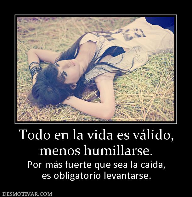 Todo en la vida es válido, menos humillarse. Por más fuerte que sea la caída, es obligatorio levantarse.