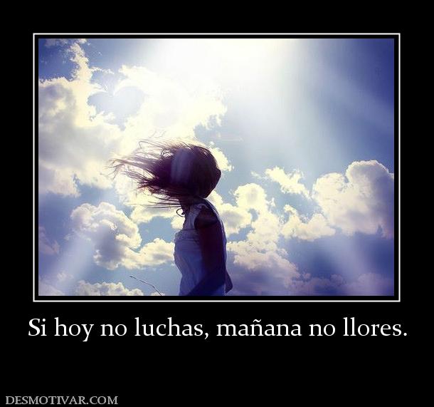 Si hoy no luchas, mañana no llores.