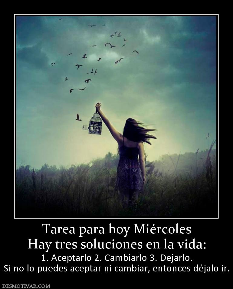 Tarea para hoy Miércoles Hay tres soluciones en la vida:  1. Aceptarlo 2. Cambiarlo 3. Dejarlo. Si no lo puedes aceptar ni cambiar, entonces déjalo ir.