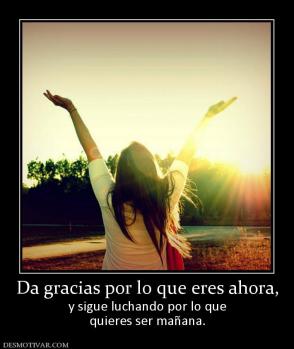 Da gracias por lo que eres ahora, y sigue luchando por lo que quieres ser mañana.