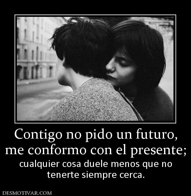 Contigo no pido un futuro, me conformo con el presente;  cualquier cosa duele menos que no tenerte siempre cerca.