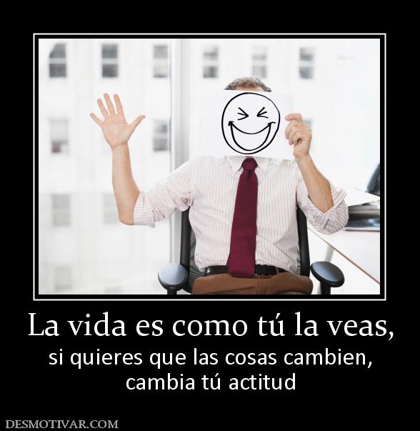 La vida es como tú la veas, si quieres que las cosas cambien, cambia tú actitud