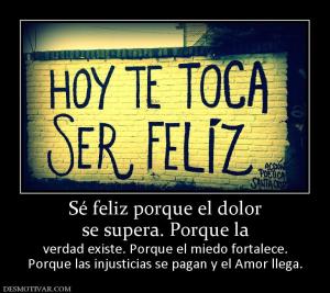 Sé feliz porque el dolor se supera. Porque la  verdad existe. Porque el miedo fortalece. Porque las injusticias se pagan y el Amor llega.