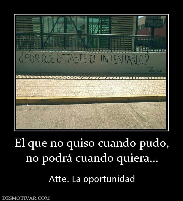 El que no quiso cuando pudo, no podrá cuando quiera...  Atte. La oportunidad