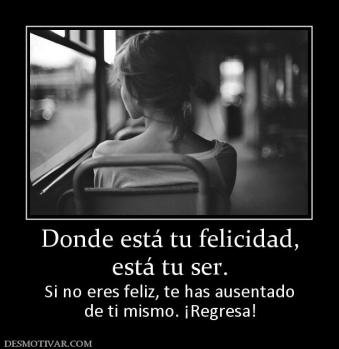 Donde está tu felicidad, está tu ser. Si no eres feliz, te has ausentado de ti mismo. ¡Regresa!