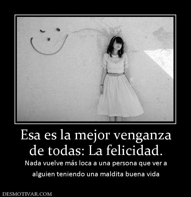 Esa es la mejor venganza de todas: La felicidad. Nada vuelve más loca a una persona que ver a alguien teniendo una maldita buena vida