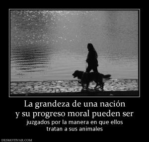 La grandeza de una nación y su progreso moral pueden ser  juzgados por la manera en que ellos tratan a sus animales