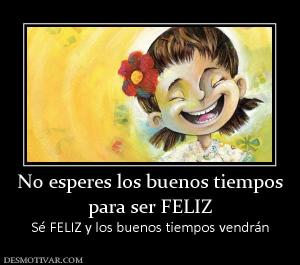 No esperes los buenos tiempos para ser FELIZ Sé FELIZ y los buenos tiempos vendrán