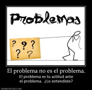 El problema no es el problema. El problema es tu actitud ante el problema.  ¿Lo entendiste?