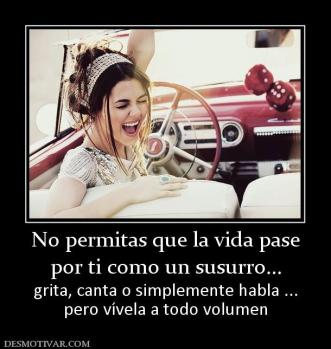 No permitas que la vida pase por ti como un susurro... grita, canta o simplemente habla ... pero vívela a todo volumen