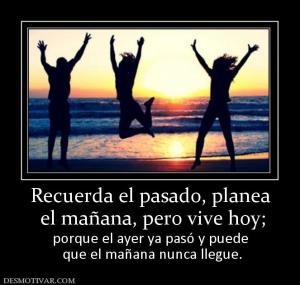 Recuerda el pasado, planea  el mañana, pero vive hoy;  porque el ayer ya pasó y puede  que el mañana nunca llegue.