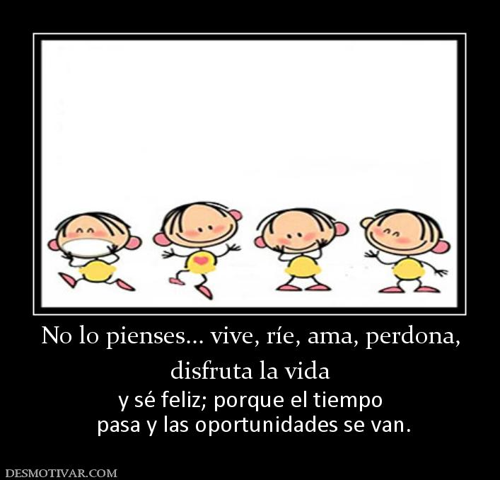 No lo pienses... vive, ríe, ama, perdo disfruta la vida  y sé feliz; porque el tiempo  pasa y las oportunidades se van.