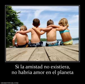 Si la amistad no existiera, no habria amor en el planeta