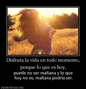 Disfruta la vida en todo momento, porque lo que es hoy,  puede no ser mañana y lo que  hoy no es, mañana podría ser.