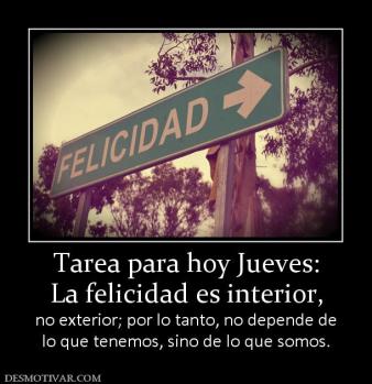 Tarea para hoy Jueves: La felicidad es interior,  no exterior; por lo tanto, no depende de lo que tenemos, sino de lo que somos.