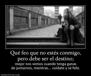 Qué feo que no estés conmigo, pero debe ser el destino; mejor nos vemos cuando tenga ganas de juntarnos, mientras... cuídate y sé feliz.