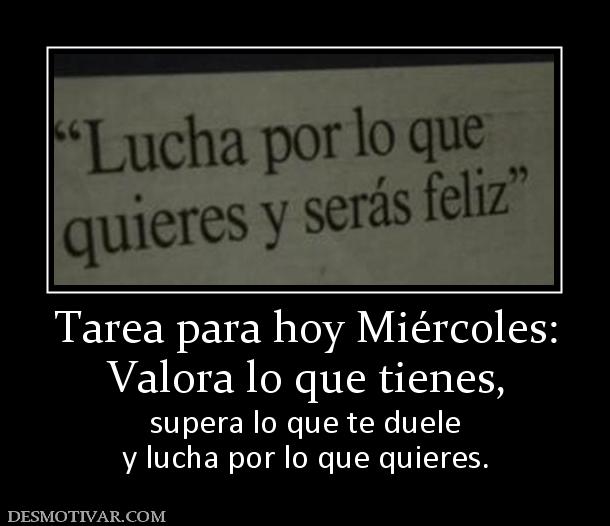 Tarea para hoy Miércoles: Valora lo que tienes,  supera lo que te duele y lucha por lo que quieres.