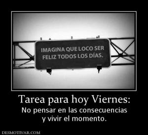 Tarea para hoy Viernes: No pensar en las consecuencias y vivir el momento.