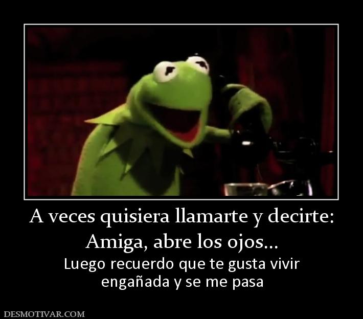 A veces quisiera llamarte y decirte: Amiga, abre los ojos... Luego recuerdo que te gusta vivir engañada y se me pasa