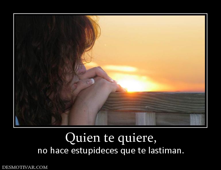 Quien te quiere, no hace estupideces que te lastiman.