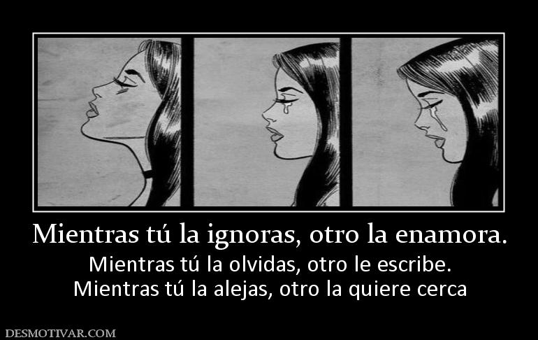 Mientras tú la ignoras, otro la enamor Mientras tú la olvidas, otro le escribe. Mientras tú la alejas, otro la quiere cerca