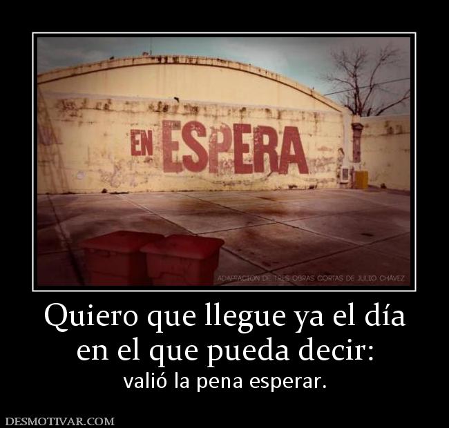 Quiero que llegue ya el día en el que pueda decir:  valió la pena esperar.