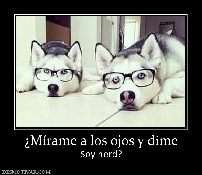 ¿Mírame a los ojos y dime Soy nerd?