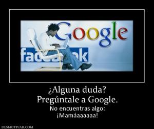 ¿Alguna duda? Pregúntale a Google. No encuentras algo: ¡Mamáaaaaaa!