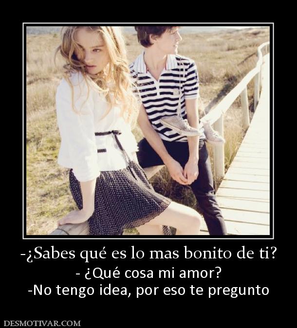 -¿Sabes qué es lo mas bonito de ti? - ¿Qué cosa mi amor? -No tengo idea, por eso te pregunto