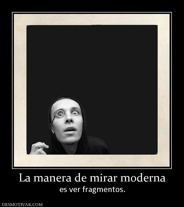 La manera de mirar moderna es ver fragmentos.