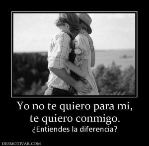 Yo no te quiero para mi, te quiero conmigo. ¿Entiendes la diferencia?