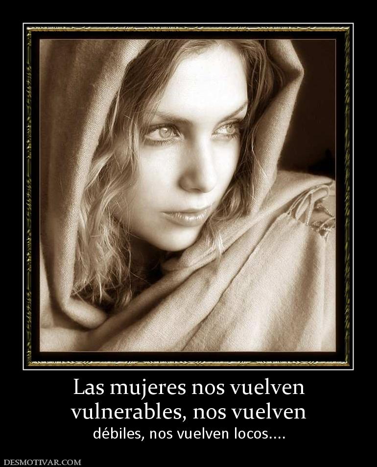 Las mujeres nos vuelven vulnerables, nos vuelven  débiles, nos vuelven locos....