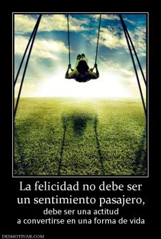 La felicidad no debe ser un sentimiento pasajero, debe ser una actitud a convertirse en una forma de vida