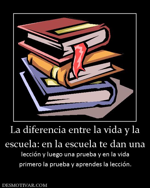 La diferencia entre la vida y la escuela: en la escuela te dan una lección y luego una prueba y en la vida primero la prueba y aprendes la lección.